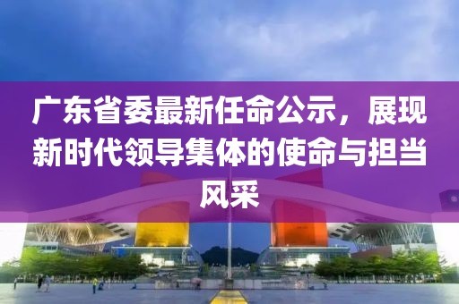 廣東省委最新任命公示，展現新時代領導集體的使命與擔當風采