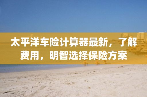 太平洋車險(xiǎn)計(jì)算器最新，了解費(fèi)用，明智選擇保險(xiǎn)方案