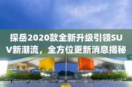 探岳2020款全新升級引領SUV新潮流，全方位更新消息揭秘