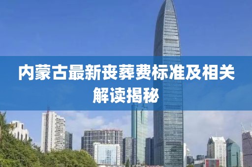 內(nèi)蒙古最新喪葬費(fèi)標(biāo)準(zhǔn)及相關(guān)解讀揭秘