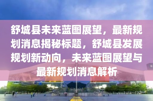 舒城縣未來(lái)藍(lán)圖展望，最新規(guī)劃消息揭秘標(biāo)題，舒城縣發(fā)展規(guī)劃新動(dòng)向，未來(lái)藍(lán)圖展望與最新規(guī)劃消息解析