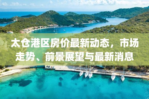 太倉港區(qū)房價最新動態(tài)，市場走勢、前景展望與最新消息