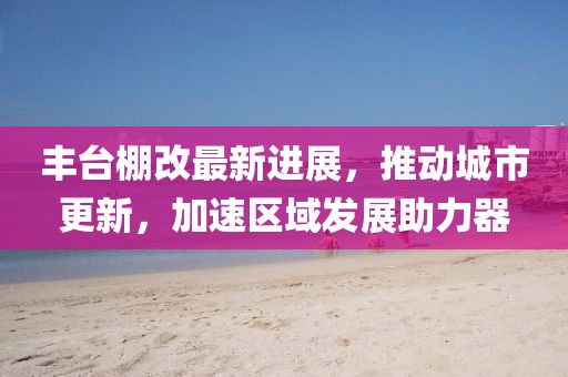 豐臺棚改最新進展，推動城市更新，加速區(qū)域發(fā)展助力器