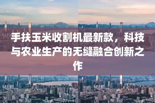 手扶玉米收割機最新款，科技與農(nóng)業(yè)生產(chǎn)的無縫融合創(chuàng)新之作