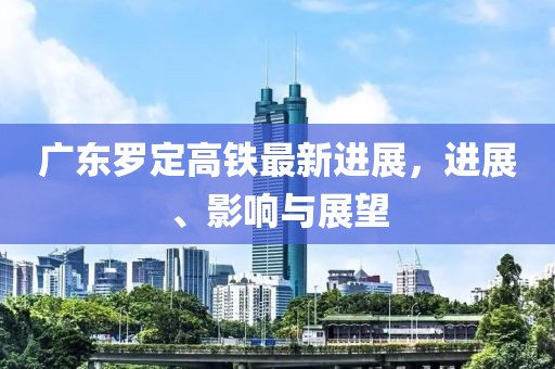 廣東羅定高鐵最新進展，進展、影響與展望