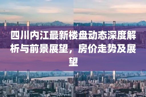 四川內(nèi)江最新樓盤動(dòng)態(tài)深度解析與前景展望，房?jī)r(jià)走勢(shì)及展望