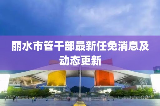 麗水市管干部最新任免消息及動態(tài)更新