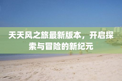 天天風(fēng)之旅最新版本，開(kāi)啟探索與冒險(xiǎn)的新紀(jì)元