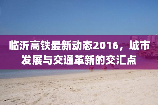 臨沂高鐵最新動(dòng)態(tài)2016，城市發(fā)展與交通革新的交匯點(diǎn)