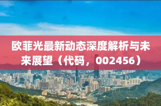 歐菲光最新動(dòng)態(tài)深度解析與未來(lái)展望（代碼，002456）