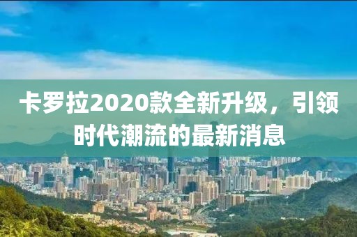 卡羅拉2020款全新升級，引領時代潮流的最新消息