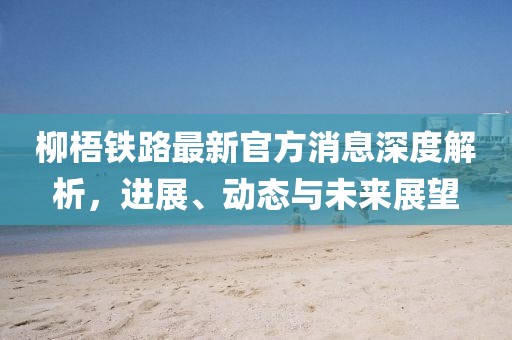 柳梧鐵路最新官方消息深度解析，進(jìn)展、動(dòng)態(tài)與未來展望