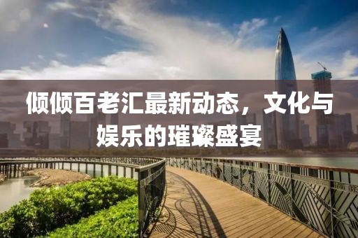 傾傾百老匯最新動態(tài)，文化與娛樂的璀璨盛宴