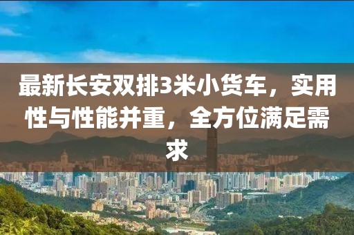最新長安雙排3米小貨車，實用性與性能并重，全方位滿足需求