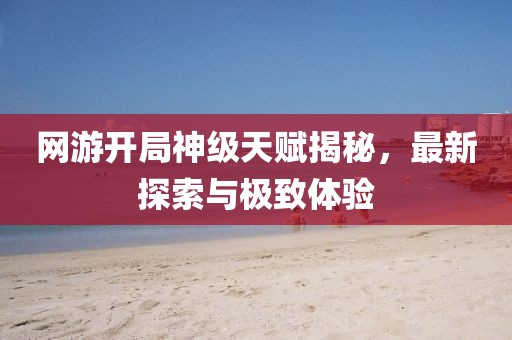 網(wǎng)游開局神級天賦揭秘，最新探索與極致體驗(yàn)