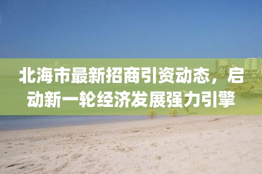 北海市最新招商引資動(dòng)態(tài)，啟動(dòng)新一輪經(jīng)濟(jì)發(fā)展強(qiáng)力引擎