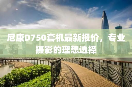 尼康D750套機(jī)最新報(bào)價(jià)，專業(yè)攝影的理想選擇