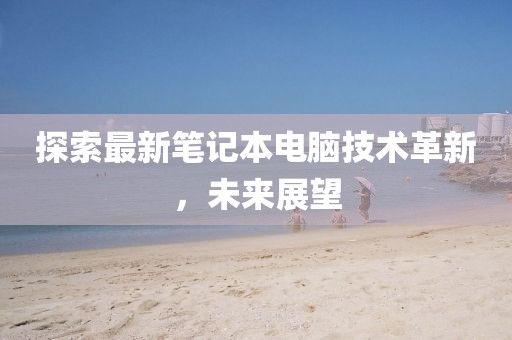 探索最新筆記本電腦技術(shù)革新，未來(lái)展望