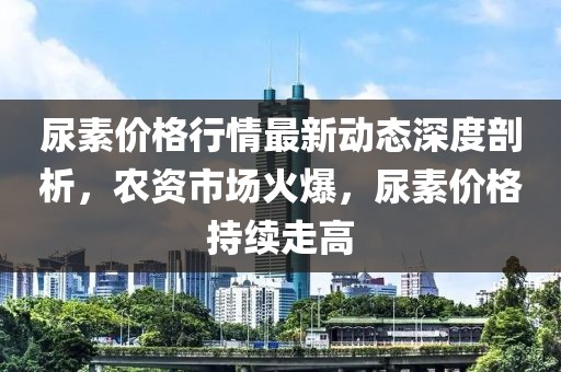 尿素價(jià)格行情最新動(dòng)態(tài)深度剖析，農(nóng)資市場(chǎng)火爆，尿素價(jià)格持續(xù)走高
