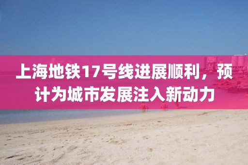 上海地鐵17號線進展順利，預計為城市發(fā)展注入新動力