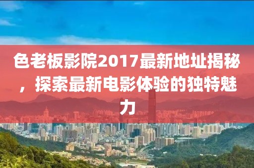 色老板影院2017最新地址揭秘，探索最新電影體驗的獨特魅力