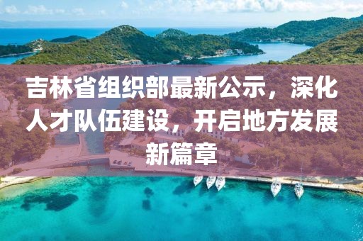 吉林省組織部最新公示，深化人才隊伍建設，開啟地方發(fā)展新篇章