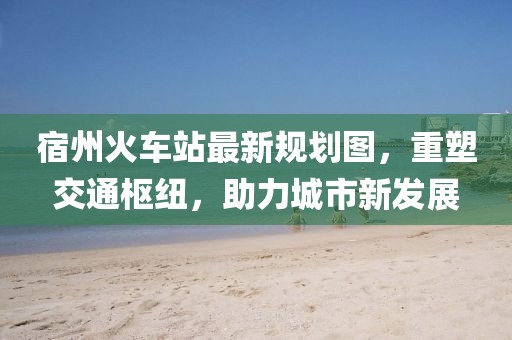 宿州火車(chē)站最新規(guī)劃圖，重塑交通樞紐，助力城市新發(fā)展