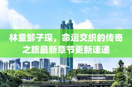 林童鄒子琛，命運交織的傳奇之旅最新章節(jié)更新速遞