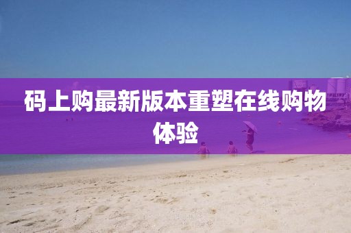 碼上購(gòu)最新版本重塑在線購(gòu)物體驗(yàn)