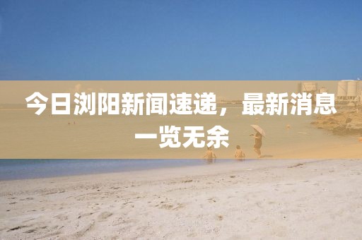今日瀏陽(yáng)新聞速遞，最新消息一覽無(wú)余
