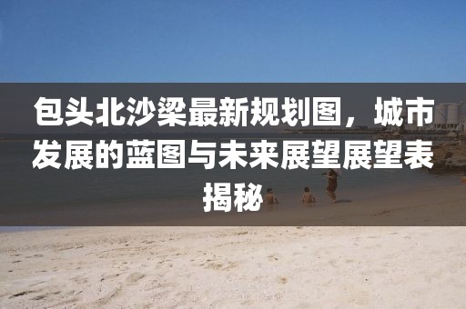 包頭北沙梁最新規(guī)劃圖，城市發(fā)展的藍(lán)圖與未來展望展望表揭秘