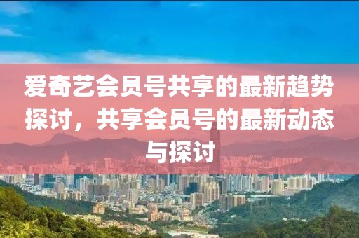 愛奇藝會(huì)員號(hào)共享的最新趨勢(shì)探討，共享會(huì)員號(hào)的最新動(dòng)態(tài)與探討