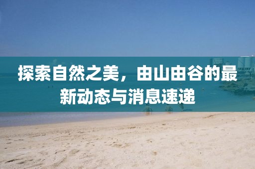 探索自然之美，由山由谷的最新動態(tài)與消息速遞