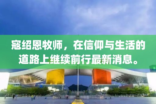 寇紹恩牧師，在信仰與生活的道路上繼續(xù)前行最新消息。