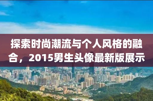 探索時尚潮流與個人風格的融合，2015男生頭像最新版展示
