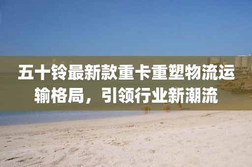 五十鈴最新款重卡重塑物流運(yùn)輸格局，引領(lǐng)行業(yè)新潮流