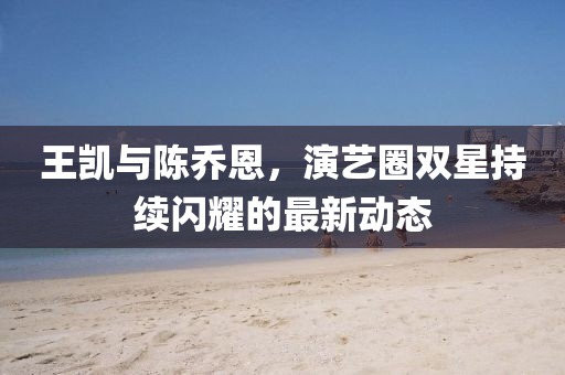王凱與陳喬恩，演藝圈雙星持續(xù)閃耀的最新動(dòng)態(tài)