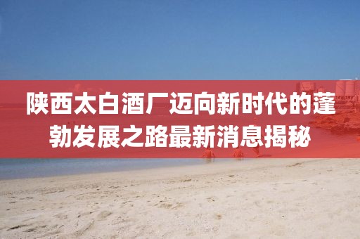 陜西太白酒廠(chǎng)邁向新時(shí)代的蓬勃發(fā)展之路最新消息揭秘