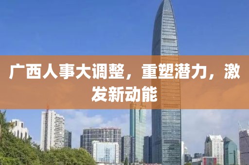 廣西人事大調(diào)整，重塑潛力，激發(fā)新動(dòng)能