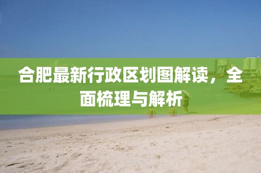 合肥最新行政區(qū)劃圖解讀，全面梳理與解析