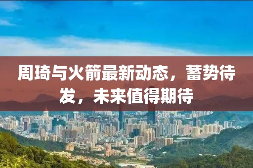 周琦與火箭最新動態(tài)，蓄勢待發(fā)，未來值得期待