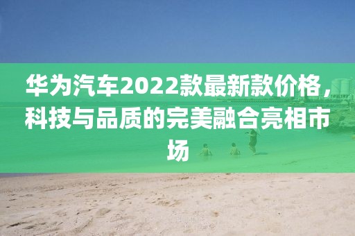 華為汽車2022款最新款價格，科技與品質(zhì)的完美融合亮相市場