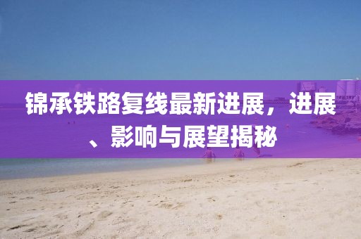 錦承鐵路復(fù)線最新進(jìn)展，進(jìn)展、影響與展望揭秘