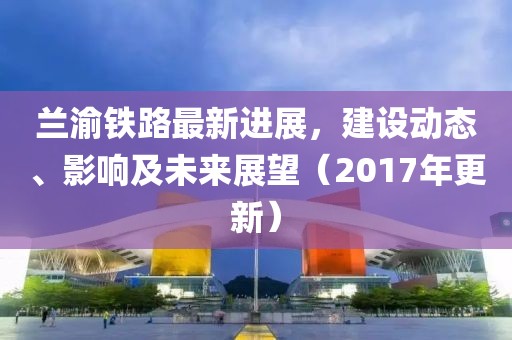 蘭渝鐵路最新進(jìn)展，建設(shè)動態(tài)、影響及未來展望（2017年更新）