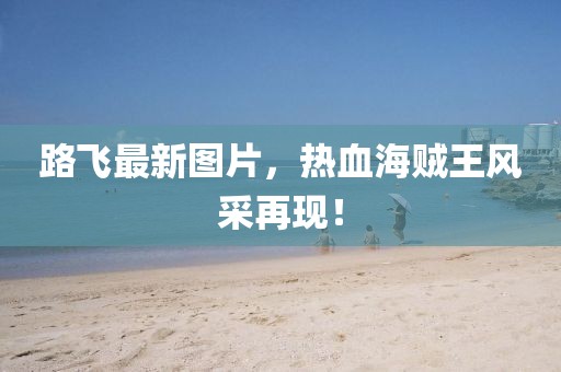 路飛最新圖片，熱血海賊王風(fēng)采再現(xiàn)！