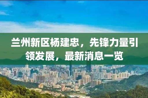 蘭州新區(qū)楊建忠，先鋒力量引領(lǐng)發(fā)展，最新消息一覽