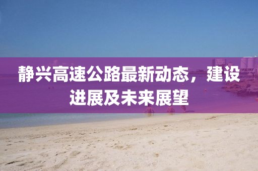 靜興高速公路最新動態(tài)，建設(shè)進(jìn)展及未來展望