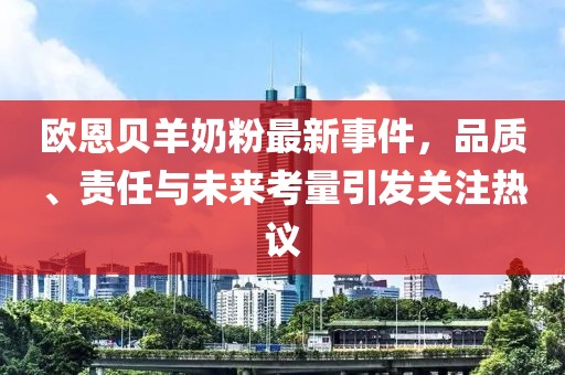 歐恩貝羊奶粉最新事件，品質(zhì)、責(zé)任與未來(lái)考量引發(fā)關(guān)注熱議