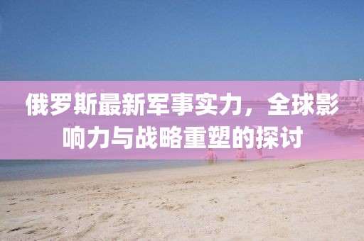 俄羅斯最新軍事實(shí)力，全球影響力與戰(zhàn)略重塑的探討