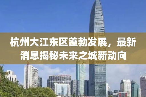 杭州大江東區(qū)蓬勃發(fā)展，最新消息揭秘未來之城新動向